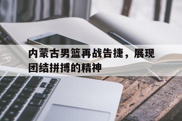 包含内蒙古男篮再战告捷，展现团结拼搏的精神的词条