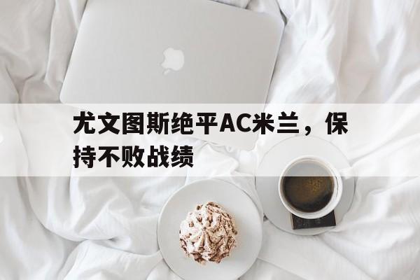 尤文图斯绝平AC米兰，保持不败战绩的简单介绍